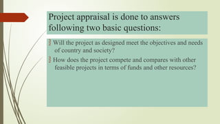  Will the project as designed meet the objectives and needs
of country and society?
 How does the project compete and compares with other
feasible projects in terms of funds and other resources?
Project appraisal is done to answers
following two basic questions:
 