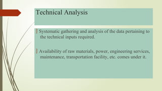  Systematic gathering and analysis of the data pertaining to
the technical inputs required.
 Availability of raw materials, power, engineering services,
maintenance, transportation facility, etc. comes under it.
Technical Analysis
 