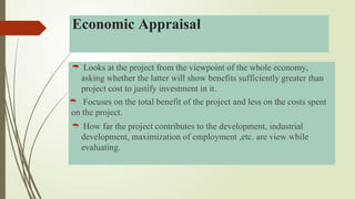  Looks at the project from the viewpoint of the whole economy,
asking whether the latter will show benefits sufficiently greater than
project cost to justify investment in it.
 Focuses on the total benefit of the project and less on the costs spent
on the project.
 How far the project contributes to the development, industrial
development, maximization of employment ,etc. are view while
evaluating.
Economic Appraisal
 