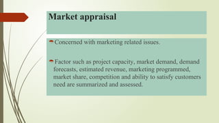 Concerned with marketing related issues.
Factor such as project capacity, market demand, demand
forecasts, estimated revenue, marketing programmed,
market share, competition and ability to satisfy customers
need are summarized and assessed.
Market appraisal
 