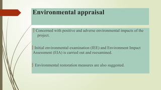  Concerned with positive and adverse environmental impacts of the
project.
 Initial environmental examination (IEE) and Environment Impact
Assessment (EIA) is carried out and reexamined.
 Environmental restoration measures are also suggested.
Environmental appraisal
 