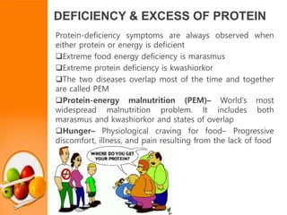 DEFICIENCY & EXCESS OF PROTEIN
Protein-deficiency symptoms are always observed when
either protein or energy is deficient
Extreme food energy deficiency is marasmus
Extreme protein deficiency is kwashiorkor
The two diseases overlap most of the time and together
are called PEM
Protein-energy malnutrition (PEM)– World’s most
widespread malnutrition problem. It includes both
marasmus and kwashiorkor and states of overlap
Hunger– Physiological craving for food– Progressive
discomfort, illness, and pain resulting from the lack of food
 
