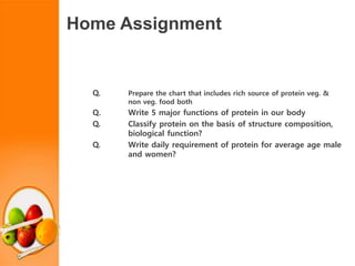 Home Assignment
Q. Prepare the chart that includes rich source of protein veg. &
non veg. food both
Q. Write 5 major functions of protein in our body
Q. Classify protein on the basis of structure composition,
biological function?
Q. Write daily requirement of protein for average age male
and women?
 