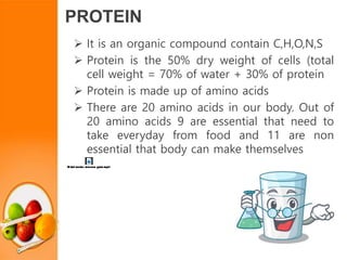 PROTEIN
 It is an organic compound contain C,H,O,N,S
 Protein is the 50% dry weight of cells (total
cell weight = 70% of water + 30% of protein
 Protein is made up of amino acids
 There are 20 amino acids in our body. Out of
20 amino acids 9 are essential that need to
take everyday from food and 11 are non
essential that body can make themselves
 