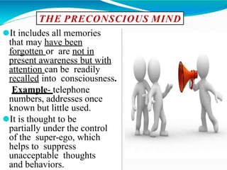 THE PRECONSCIOUS MIND
⚫It includes all memories
that may have been
forgotten or are not in
present awareness but with
attention can be readily
recalled into consciousness.
Example- telephone
numbers, addresses once
known but little used.
⚫It is thought to be
partially under the control
of the super-ego, which
helps to suppress
unacceptable thoughts
and behaviors.
 