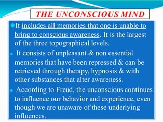 THE UNCONSCIOUS MIND
⚫It includes all memories that one is unable to
bring to conscious awareness. It is the largest
of the three topographical levels.
⚫ It consists of unpleasant & non essential
memories that have been repressed & can be
retrieved through therapy, hypnosis & with
other substances that alter awareness.
⚫ According to Freud, the unconscious continues
to influence our behavior and experience, even
though we are unaware of these underlying
influences.
 
