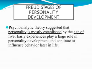 FREUD STAGES OF
PERSONALITY
DEVELOPMENT
⚫Psychoanalytic theory suggested that
personality is mostly established by the age of
five. Early experiences play a large role in
personality development and continue to
influence behavior later in life.
 