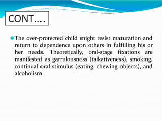 CONT….
⚫The over-protected child might resist maturation and
return to dependence upon others in fulfilling his or
her needs. Theoretically, oral-stage fixations are
manifested as garrulousness (talkativeness), smoking,
continual oral stimulus (eating, chewing objects), and
alcoholism
 