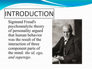 INTRODUCTION
Sigmund Freud's
psychoanalytic theory
of personality argued
that human behavior
was the result of the
interaction of three
component parts of
the mind: the id, ego,
and superego.
 