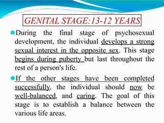GENITAL STAGE:13-12 YEARS
⚫During the final stage of psychosexual
development, the individual develops a strong
sexual interest in the opposite sex. This stage
begins during puberty but last throughout the
rest of a person's life.
⚫If the other stages have been completed
successfully, the individual should now be
well-balanced, and caring. The goal of this
stage is to establish a balance between the
various life areas.
 