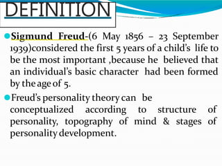 DEFINITION
⚫Sigmund Freud-(6 May 1856 – 23 September
1939)considered the first 5 years of a child’s life to
be the most important ,because he believed that
an individual’s basic character had been formed
by theageof 5.
⚫Freud’s personality theorycan be
conceptualized according to structure of
personality, topography of mind & stages of
personalitydevelopment.
 