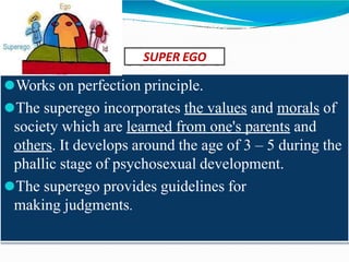 SUPER EGO
⚫Works on perfection principle.
⚫The superego incorporates the values and morals of
society which are learned from one's parents and
others. It develops around the age of 3 – 5 during the
phallic stage of psychosexual development.
⚫The superego provides guidelines for
making judgments.
 