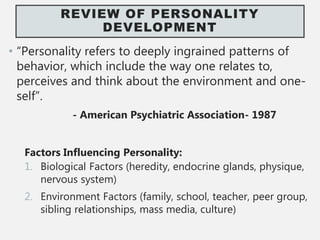 REVIEW OF PERSONALITY
DEVELOPMENT
• “Personality refers to deeply ingrained patterns of
behavior, which include the way one relates to,
perceives and think about the environment and one-
self”.
- American Psychiatric Association- 1987
Factors Influencing Personality:
1. Biological Factors (heredity, endocrine glands, physique,
nervous system)
2. Environment Factors (family, school, teacher, peer group,
sibling relationships, mass media, culture)
 