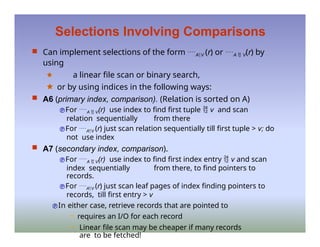 Selections Involving Comparisons
 Can implement selections of the form AV (r) or A  V(r) by
using
🟊 a linear file scan or binary search,
🟊 or by using indices in the following ways:
 A6 (primary index, comparison). (Relation is sorted on A)
For A  V(r) use index to find first tuple  v and scan
relation sequentially from there
For AV (r) just scan relation sequentially till first tuple > v; do
not use index
 A7 (secondary index, comparison).
For A  V(r) use index to find first index entry  v and scan
index sequentially from there, to find pointers to
records.
For AV (r) just scan leaf pages of index finding pointers to
records, till first entry > v
In either case, retrieve records that are pointed to
– requires an I/O for each record
– Linear file scan may be cheaper if many records
are to be fetched!
 