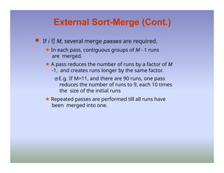 External Sort-Merge (Cont.)
 If i  M, several merge passes are required.
🟊 In each pass, contiguous groups of M - 1 runs
are merged.
🟊 A pass reduces the number of runs by a factor of M
-1, and creates runs longer by the same factor.
E.g. If M=11, and there are 90 runs, one pass
reduces the number of runs to 9, each 10 times
the size of the initial runs
🟊 Repeated passes are performed till all runs have
been merged into one.
 