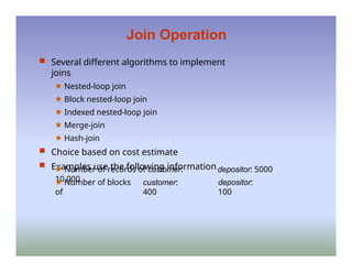 Join Operation
 Several different algorithms to implement
joins
🟊 Nested-loop join
🟊 Block nested-loop join
🟊 Indexed nested-loop join
🟊 Merge-join
🟊 Hash-join
 Choice based on cost estimate
 Examples use the following information
🟊 Number of records of customer:
10,000
🟊 Number of blocks
of
customer:
400
depositor: 5000
depositor:
100
 