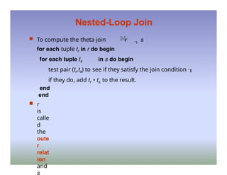 Nested-Loop Join
 To compute the theta join r  s
for each tuple tr in r do begin
for each tuple ts in s do begin
test pair (tr,ts) to see if they satisfy the join condition 
if they do, add tr • ts to the result.
end
end
 r
is
calle
d
the
oute
r
relat
ion
and
s
 