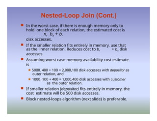 Nested-Loop Join (Cont.)
 In the worst case, if there is enough memory only to
hold one block of each relation, the estimated cost is
nr  bs + br
disk accesses.
 If the smaller relation fits entirely in memory, use that
as the inner relation. Reduces cost to br + bs disk
accesses.
 Assuming worst case memory availability cost estimate
is
🟊 5000  400 + 100 = 2,000,100 disk accesses with depositor as
outer relation, and
🟊 1000  100 + 400 = 1,000,400 disk accesses with customer
as the outer relation.
 If smaller relation (depositor) fits entirely in memory, the
cost estimate will be 500 disk accesses.
 Block nested-loops algorithm (next slide) is preferable.
 