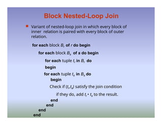 Block Nested-Loop Join
 Variant of nested-loop join in which every block of
inner relation is paired with every block of outer
relation.
for each block Br of r do begin
for each block Bs of s do begin
for each tuple tr in Br do
begin
for each tuple ts in Bs do
begin
Check if (tr,ts) satisfy the join condition
if they do, add tr • ts to the result.
end
end
end
end
 