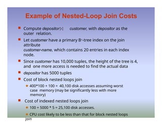 Example of Nested-Loop Join Costs
 Compute depositor customer, with depositor as the
outer relation.
 Let customer have a primary B+-tree index on the join
attribute
customer-name, which contains 20 entries in each index
node.
 Since customer has 10,000 tuples, the height of the tree is 4,
and one more access is needed to find the actual data
 depositor has 5000 tuples
 Cost of block nested loops join
🟊 400*100 + 100 = 40,100 disk accesses assuming worst
case memory (may be significantly less with more
memory)
 Cost of indexed nested loops join
🟊 100 + 5000 * 5 = 25,100 disk accesses.
🟊 CPU cost likely to be less than that for block nested loops
join
 