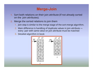 Merge-Join
1. Sort both relations on their join attribute (if not already sorted
on the join attributes).
2. Merge the sorted relations to join them
1. Join step is similar to the merge stage of the sort-merge algorithm.
2. Main difference is handling of duplicate values in join attribute —
every pair with same value on join attribute must be matched
3. Detailed algorithm in book
 