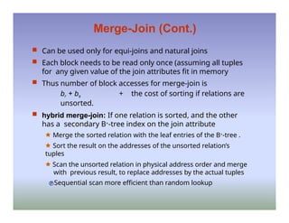 Merge-Join (Cont.)
 Can be used only for equi-joins and natural joins
 Each block needs to be read only once (assuming all tuples
for any given value of the join attributes fit in memory
 Thus number of block accesses for merge-join is
br + bs + the cost of sorting if relations are
unsorted.
 hybrid merge-join: If one relation is sorted, and the other
has a secondary B+-tree index on the join attribute
🟊 Merge the sorted relation with the leaf entries of the B+-tree .
🟊 Sort the result on the addresses of the unsorted relation’s
tuples
🟊 Scan the unsorted relation in physical address order and merge
with previous result, to replace addresses by the actual tuples
Sequential scan more efficient than random lookup
 