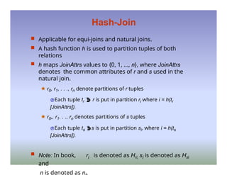Hash-Join
 Applicable for equi-joins and natural joins.
 A hash function h is used to partition tuples of both
relations
 h maps JoinAttrs values to {0, 1, ..., n}, where JoinAttrs
denotes the common attributes of r and s used in the
natural join.
🟊 r0, r1, . . ., rn denote partitions of r tuples
Each tuple tr  r is put in partition ri where i = h(tr
[JoinAttrs]).
🟊 r0,, r1. . ., rn denotes partitions of s tuples
Each tuple ts s is put in partition si, where i = h(ts
[JoinAttrs]).
 Note: In book, ri is denoted as Hri, si is denoted as Hsi
and
n is denoted as n
 