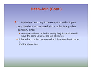Hash-Join (Cont.)
 r tuples in ri need only to be compared with s tuples
in si Need not be compared with s tuples in any other
partition, since:
🟊 an r tuple and an s tuple that satisfy the join condition will
have the same value for the join attributes.
🟊 If that value is hashed to some value i, the r tuple has to be in
ri
and the s tuple in si.
 