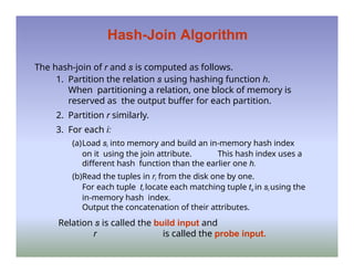 Hash-Join Algorithm
The hash-join of r and s is computed as follows.
1. Partition the relation s using hashing function h.
When partitioning a relation, one block of memory is
reserved as the output buffer for each partition.
2. Partition r similarly.
3. For each i:
(a)Load si into memory and build an in-memory hash index
on it using the join attribute. This hash index uses a
different hash function than the earlier one h.
(b)Read the tuples in ri from the disk one by one.
For each tuple tr locate each matching tuple ts in si using the
in-memory hash index.
Output the concatenation of their attributes.
Relation s is called the build input and
r is called the probe input.
 