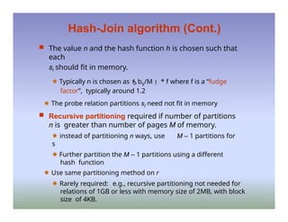 Hash-Join algorithm (Cont.)
 The value n and the hash function h is chosen such that
each
si should fit in memory.
🟊 Typically n is chosen as bs/M * f where f is a “fudge
factor”, typically around 1.2
🟊 The probe relation partitions si need not fit in memory
 Recursive partitioning required if number of partitions
n is greater than number of pages M of memory.
🟊 instead of partitioning n ways, use M – 1 partitions for
s
🟊 Further partition the M – 1 partitions using a different
hash function
🟊 Use same partitioning method on r
🟊 Rarely required: e.g., recursive partitioning not needed for
relations of 1GB or less with memory size of 2MB, with block
size of 4KB.
 