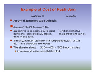 Example of Cost of Hash-Join
customer depositor
 Assume that memory size is 20 blocks
 bdepositor= 100 and bcustomer = 400.
 depositor is to be used as build input. Partition it into five
partitions, each of size 20 blocks. This partitioning can be
done in one pass.
 Similarly, partition customer into five partitions,each of size
80. This is also done in one pass.
 Therefore total cost: 3(100 + 400) = 1500 block transfers
🟊 ignores cost of writing partially filled blocks
 