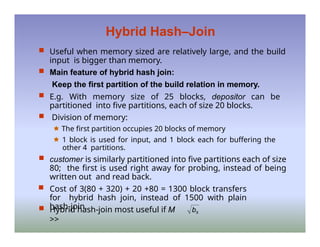 Hybrid Hash–Join
 Useful when memory sized are relatively large, and the build
input is bigger than memory.
 Main feature of hybrid hash join:
Keep the first partition of the build relation in memory.
 E.g. With memory size of 25 blocks, depositor can be
partitioned into five partitions, each of size 20 blocks.
 Division of memory:
🟊 The first partition occupies 20 blocks of memory
🟊 1 block is used for input, and 1 block each for buffering the
other 4 partitions.
 customer is similarly partitioned into five partitions each of size
80; the first is used right away for probing, instead of being
written out and read back.
 Cost of 3(80 + 320) + 20 +80 = 1300 block transfers
for hybrid hash join, instead of 1500 with plain
hash-join.
 Hybrid hash-join most useful if M
>>
bs
 
