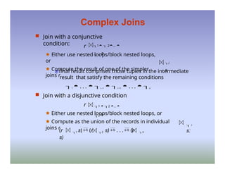 Complex Joins
 Join with a conjunctive
condition: r 1  2... 
 n s
🟊 Either use nested loops/block nested loops,
or
🟊 Compute the result of one of the simpler
joins r
i
s
final result comprises those tuples in the intermediate
result that satisfy the remaining conditions
1  . . .  i –1  i +1  . . .  n
 Join with a disjunctive condition
r 1  2 ... 
n s
🟊 Either use nested loops/block nested loops, or
🟊 Compute as the union of the records in individual
joins r
 i
s:
(r 1 s)  (r 2 s)  . . .  (r n
s)
 
