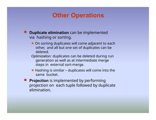Other Operations
 Duplicate elimination can be implemented
via hashing or sorting.
🟊 On sorting duplicates will come adjacent to each
other, and all but one set of duplicates can be
deleted.
Optimization: duplicates can be deleted during run
generation as well as at intermediate merge
steps in external sort-merge.
🟊 Hashing is similar – duplicates will come into the
same bucket.
 Projection is implemented by performing
projection on each tuple followed by duplicate
elimination.
 