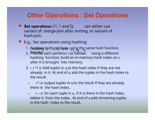 Other Operations : Set Operations
 Set operations (,  and ): can either use
variant of merge-join after sorting, or variant of
hash-join.
 E.g., Set operations using hashing:
1. Partition both relations using the same hash function,
thereby
creating, r1, .., rn r0, and s1, s2.., sn
2. Process each partition i as follows. Using a different
hashing function, build an in-memory hash index on ri
after it is brought into memory.
3. – r  s: Add tuples in si to the hash index if they are not
already in it. At end of si add the tuples in the hash index to
the result.
– r  s: output tuples in si to the result if they are already
there in the hash index.
– r – s: for each tuple in si, if it is there in the hash index,
delete it from the index. At end of si add remaining tuples
in the hash index to the result.
 