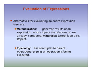 Evaluation of Expressions
 Alternatives for evaluating an entire expression
tree are:
🟊Materialization: generate results of an
expression whose inputs are relations or are
already computed, materialize (store) it on disk.
Repeat.
🟊Pipelining: Pass on tuples to parent
operations even as an operation is being
executed.
 