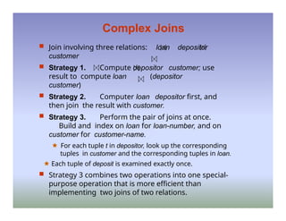 Complex Joins
 Join involving three relations: loan depositor
customer
 Strategy 1. Compute depositor customer; use
result to compute loan (depositor
customer)
 Strategy 2. Computer loan depositor first, and
then join the result with customer.
 Strategy 3. Perform the pair of joins at once.
Build and index on loan for loan-number, and on
customer for customer-name.
🟊 For each tuple t in depositor, look up the corresponding
tuples in customer and the corresponding tuples in loan.
🟊 Each tuple of deposit is examined exactly once.
 Strategy 3 combines two operations into one special-
purpose operation that is more efficient than
implementing two joins of two relations.
 