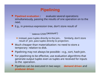 Pipelining
 Pipelined evaluation : evaluate several operations
simultaneously, passing the results of one operation on to the
next.
 E.g., in previous expression tree, don’t store result of
 balance 2500 (account )
🟊 instead, pass tuples directly to the join.. Similarly, don’t store
result of join, pass tuples directly to projection.
 Much cheaper than materialization: no need to store a
temporary relation to disk.
 Pipelining may not always be possible – e.g., sort, hash-join.
 For pipelining to be effective, use evaluation algorithms that
generate output tuples even as tuples are received for inputs
to the operation.
 Pipelines can be executed in two ways: demand driven and
producer driven
 