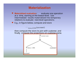Materialization
 Materialized evaluation: evaluate one operation
at a time, starting at the lowest-level. Use
intermediate results materialized into temporary
relations to evaluate next-level operations.
 E.g., in figure below, compute and store
balance2500 (account)
then compute the store its join with customer, and
finally compute the projections on customer-name.
 