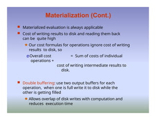 Materialization (Cont.)
 Materialized evaluation is always applicable
 Cost of writing results to disk and reading them back
can be quite high
🟊 Our cost formulas for operations ignore cost of writing
results to disk, so
Overall cost = Sum of costs of individual
operations +
cost of writing intermediate results to
disk.
 Double buffering: use two output buffers for each
operation, when one is full write it to disk while the
other is getting filled
🟊 Allows overlap of disk writes with computation and
reduces execution time
 