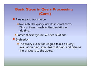 Basic Steps in Query Processing
(Cont.)
 Parsing and translation
🟊translate the query into its internal form.
This is then translated into relational
algebra.
🟊Parser checks syntax, verifies relations
 Evaluation
🟊The query-execution engine takes a query-
evaluation plan, executes that plan, and returns
the answers to the query.
 