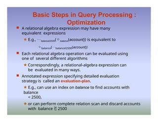 Basic Steps in Query Processing :
Optimization
 A relational algebra expression may have many
equivalent expressions
🟊 E.g., balance2500(balance(account)) is equivalent to
balance(balance2500(account))
 Each relational algebra operation can be evaluated using
one of several different algorithms
🟊 Correspondingly, a relational-algebra expression can
be evaluated in many ways.
 Annotated expression specifying detailed evaluation
strategy is called an evaluation-plan.
🟊 E.g., can use an index on balance to find accounts with
balance
< 2500,
🟊 or can perform complete relation scan and discard accounts
with balance  2500
 