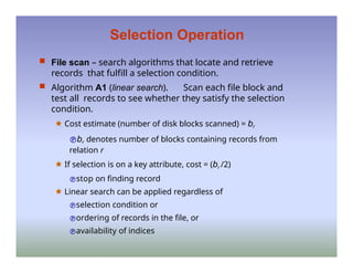 Selection Operation
 File scan – search algorithms that locate and retrieve
records that fulfill a selection condition.
 Algorithm A1 (linear search). Scan each file block and
test all records to see whether they satisfy the selection
condition.
🟊 Cost estimate (number of disk blocks scanned) = br
br denotes number of blocks containing records from
relation r
🟊 If selection is on a key attribute, cost = (br /2)
stop on finding record
🟊 Linear search can be applied regardless of
selection condition or
ordering of records in the file, or
availability of indices
 