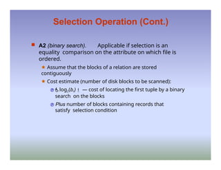 Selection Operation (Cont.)
 A2 (binary search). Applicable if selection is an
equality comparison on the attribute on which file is
ordered.
🟊 Assume that the blocks of a relation are stored
contiguously
🟊 Cost estimate (number of disk blocks to be scanned):
log2(br) — cost of locating the first tuple by a binary
search on the blocks
 Plus number of blocks containing records that
satisfy selection condition
 