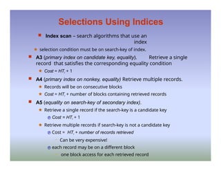 Selections Using Indices
 Index scan – search algorithms that use an
index
🟊 selection condition must be on search-key of index.
 A3 (primary index on candidate key, equality). Retrieve a single
record that satisfies the corresponding equality condition
🟊 Cost = HTi + 1
 A4 (primary index on nonkey, equality) Retrieve multiple records.
🟊 Records will be on consecutive blocks
🟊 Cost = HTi + number of blocks containing retrieved records
 A5 (equality on search-key of secondary index).
🟊 Retrieve a single record if the search-key is a candidate key
 Cost = HTi + 1
🟊 Retrieve multiple records if search-key is not a candidate key
 Cost = HTi + number of records retrieved
– Can be very expensive!
 each record may be on a different block
– one block access for each retrieved record
 