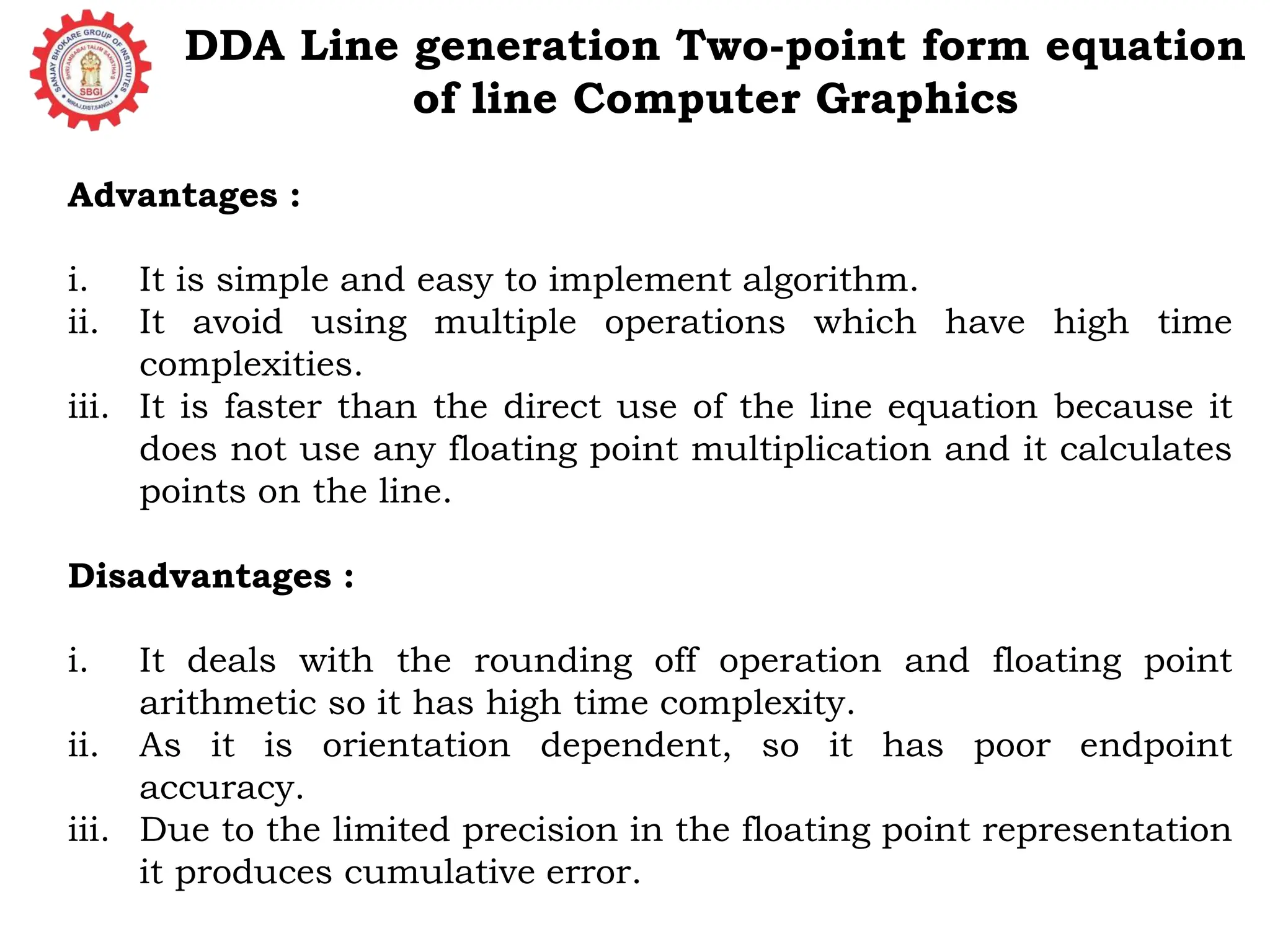 DDA Line generation Two-point form equation of line Computer Graphics Advantages : i. It is simple and easy to implement algorithm. ii. It avoid using multiple operations which have high time complexities. iii. It is faster than the direct use of the line equation because it does not use any floating point multiplication and it calculates points on the line. Disadvantages : i. It deals with the rounding off operation and floating point arithmetic so it has high time complexity. ii. As it is orientation dependent, so it has poor endpoint accuracy. iii. Due to the limited precision in the floating point representation it produces cumulative error. 