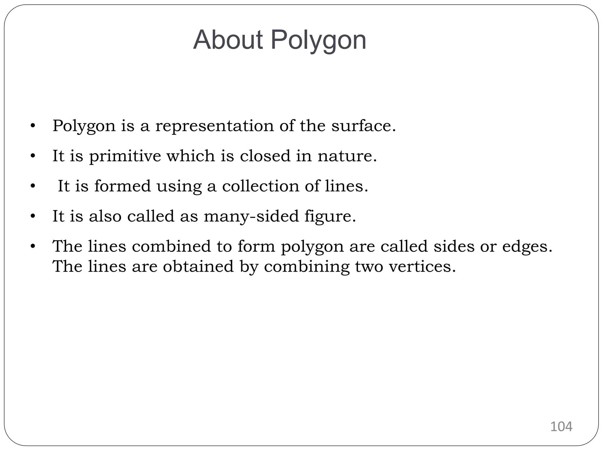 104 • Polygon is a representation of the surface. • It is primitive which is closed in nature. • It is formed using a collection of lines. • It is also called as many-sided figure. • The lines combined to form polygon are called sides or edges. The lines are obtained by combining two vertices. About Polygon 