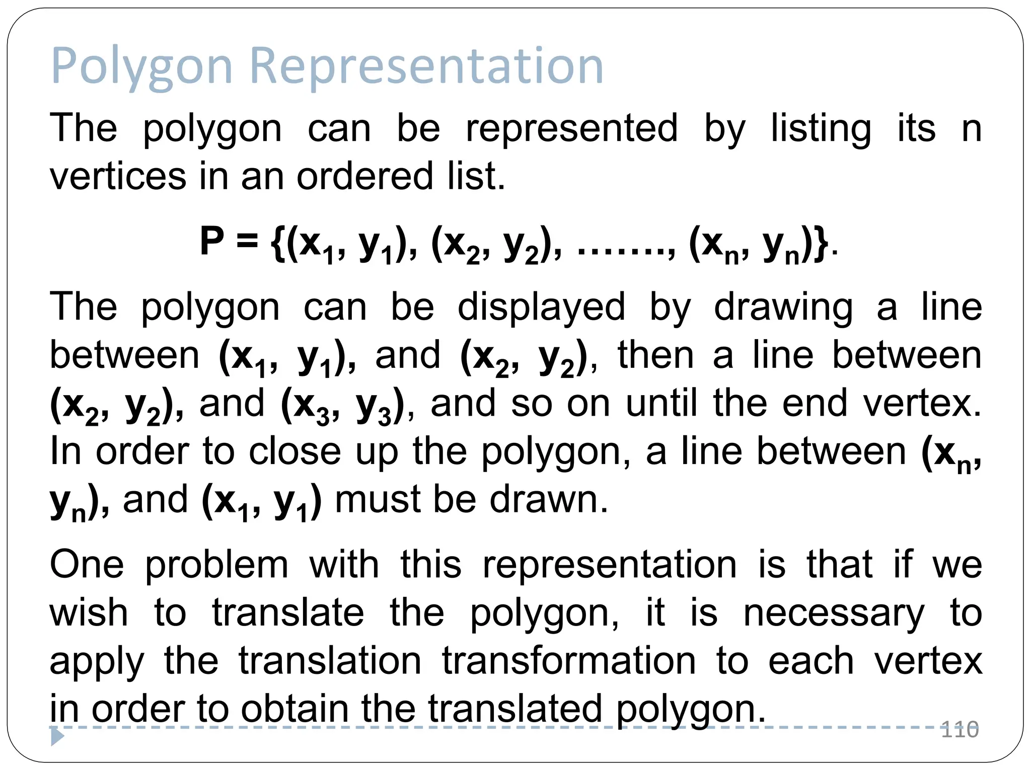 Polygon Representation 110 The polygon can be represented by listing its n vertices in an ordered list. P = {(x1, y1), (x2, y2), ……., (xn, yn)}. The polygon can be displayed by drawing a line between (x1, y1), and (x2, y2), then a line between (x2, y2), and (x3, y3), and so on until the end vertex. In order to close up the polygon, a line between (xn, yn), and (x1, y1) must be drawn. One problem with this representation is that if we wish to translate the polygon, it is necessary to apply the translation transformation to each vertex in order to obtain the translated polygon. 