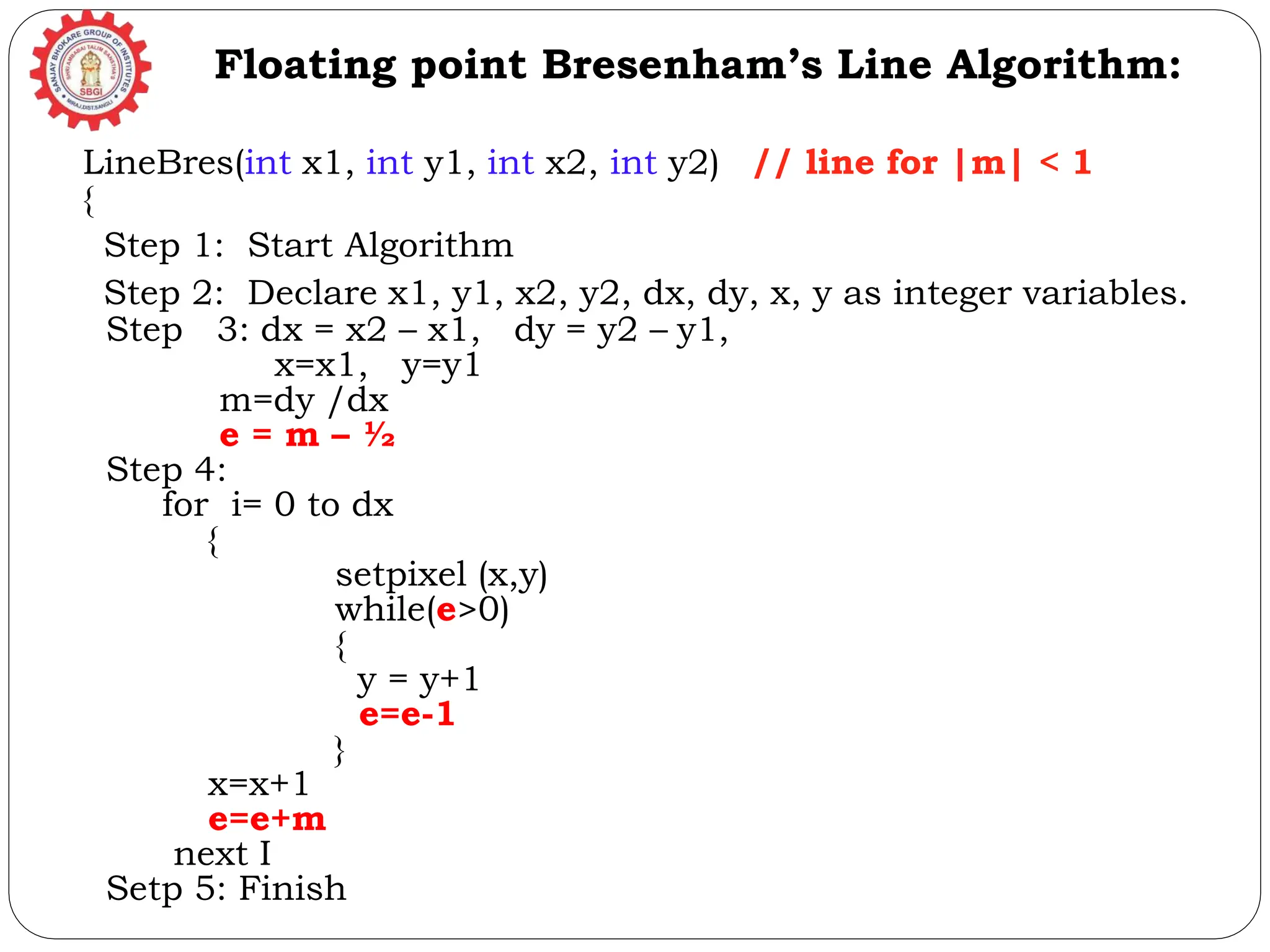 LineBres(int x1, int y1, int x2, int y2) // line for |m| < 1 { Step 1: Start Algorithm Step 2: Declare x1, y1, x2, y2, dx, dy, x, y as integer variables. Step 3: dx = x2 – x1, dy = y2 – y1, x=x1, y=y1 m=dy /dx e = m – ½ Step 4: for i= 0 to dx { setpixel (x,y) while(e>0) { y = y+1 e=e-1 } x=x+1 e=e+m next I Setp 5: Finish Floating point Bresenham’s Line Algorithm: 