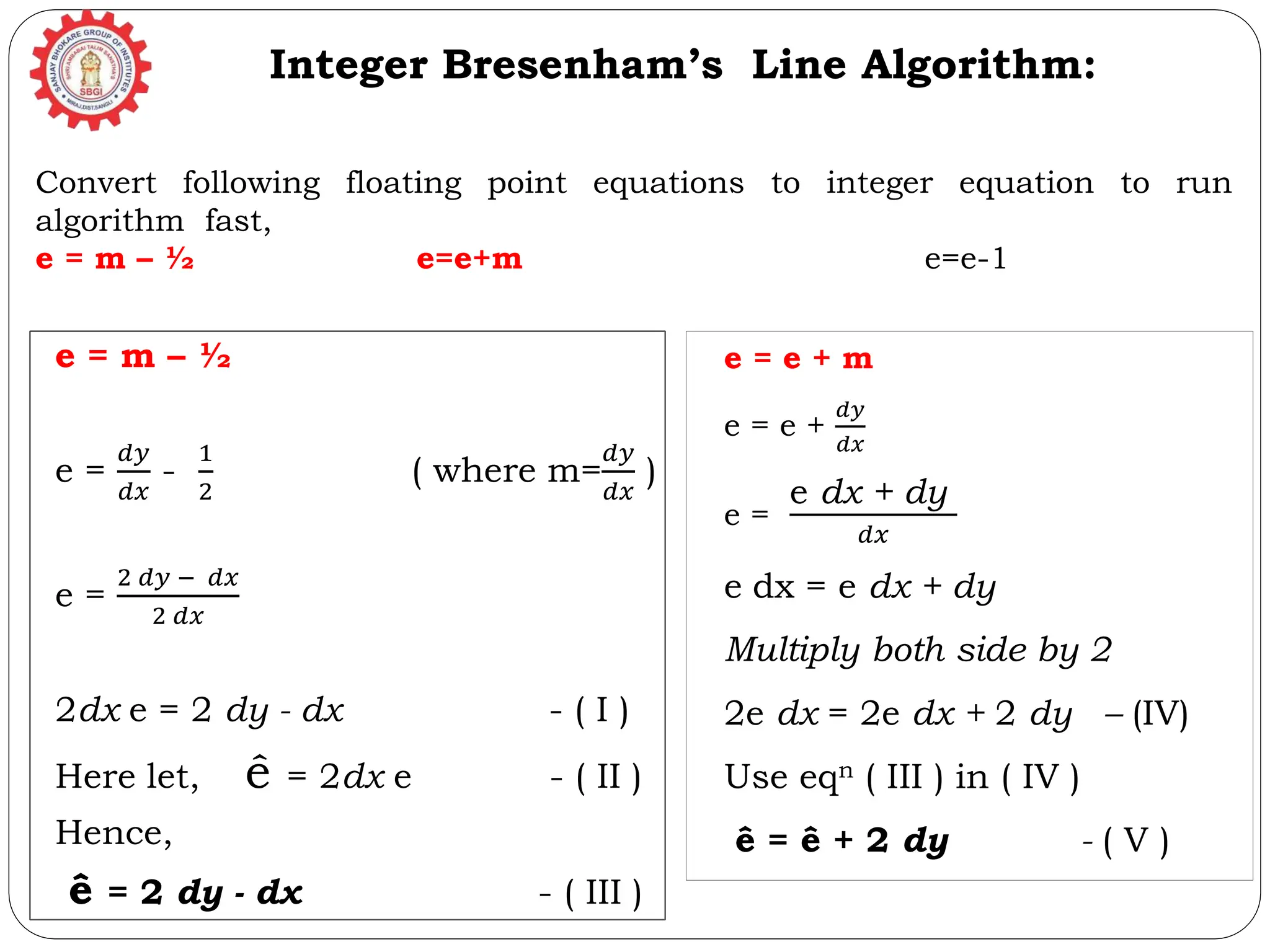 e = m – ½ e = 𝑑𝑦 𝑑𝑥 - 1 2 ( where m= 𝑑𝑦 𝑑𝑥 ) e = 2 𝑑𝑦 − 𝑑𝑥 2 𝑑𝑥 2dx e = 2 dy - dx - ( I ) Here let, ê = 2dx e - ( II ) Hence, ê = 2 dy - dx - ( III ) Integer Bresenham’s Line Algorithm: e = e + m e = e + 𝑑𝑦 𝑑𝑥 e = e dx + dy 𝑑𝑥 e dx = e dx + dy Multiply both side by 2 2e dx = 2e dx + 2 dy – (IV) Use eqn ( III ) in ( IV ) ê = ê + 2 dy - ( V ) Convert following floating point equations to integer equation to run algorithm fast, e = m – ½ e=e+m e=e-1 